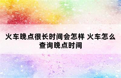 火车晚点很长时间会怎样 火车怎么查询晚点时间